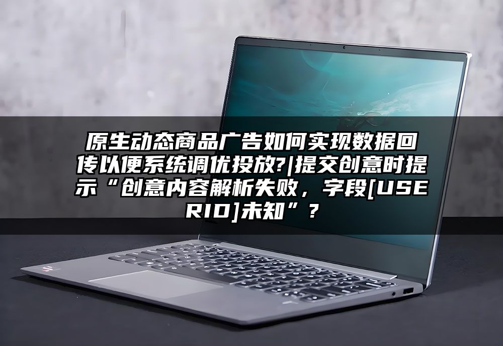 原生动态商品广告如何实现数据回传以便系统调优投放?|提交创意时提示“创意内容解析失败，字段[USERID]未知”?