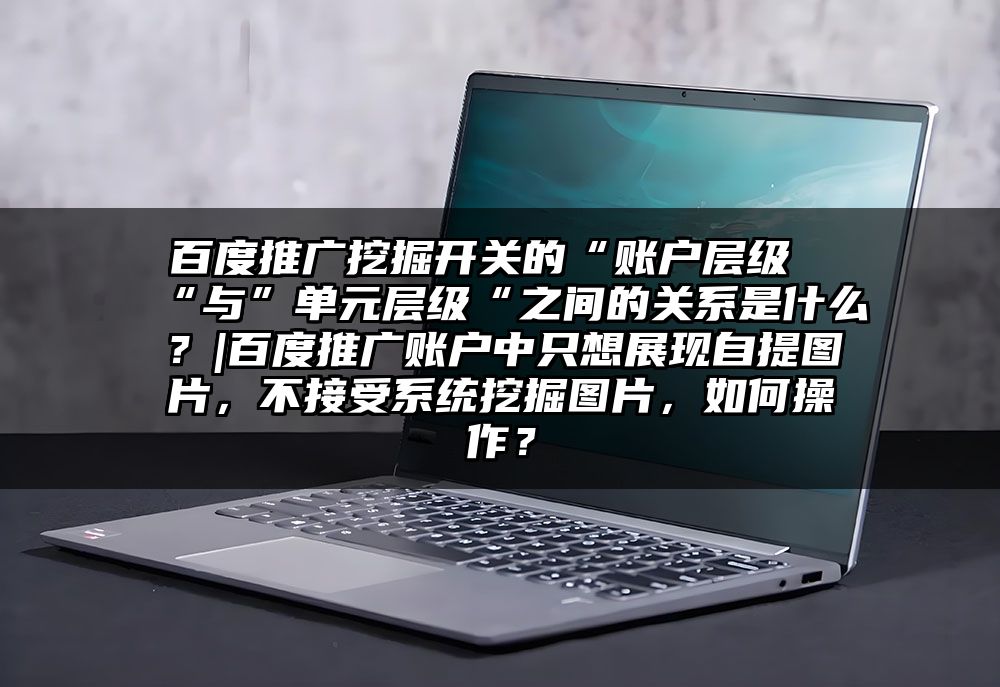 百度推广挖掘开关的“账户层级“与”单元层级“之间的关系是什么？|百度推广账户中只想展现自提图片，不接受系统挖掘图片，如何操作？