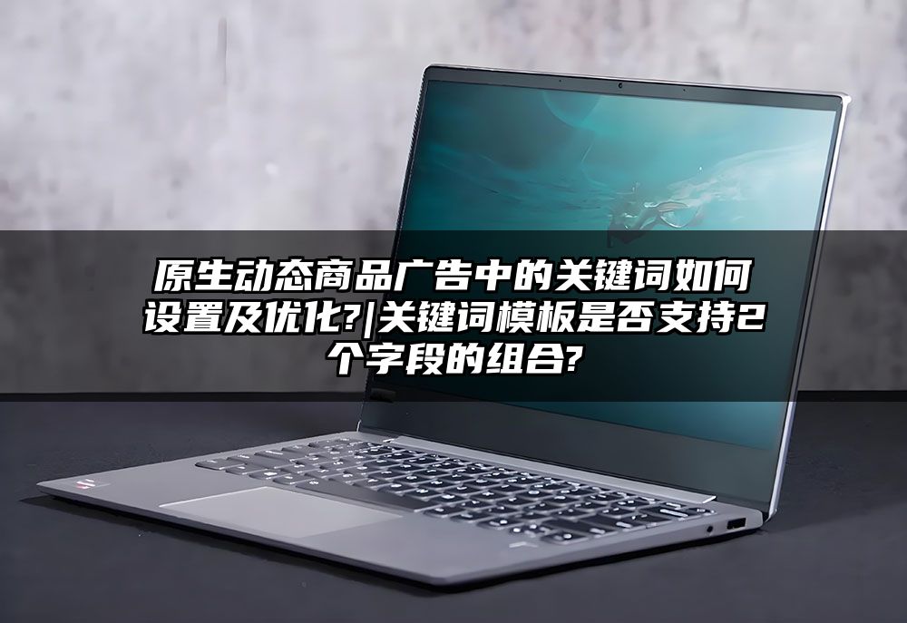 原生动态商品广告中的关键词如何设置及优化?|关键词模板是否支持2个字段的组合?