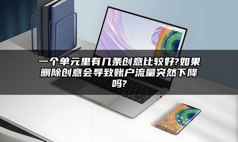 一个单元里有几条创意比较好?如果删除创意会导致账户流量突然下降吗?