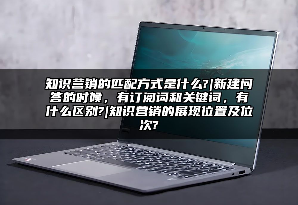 知识营销的匹配方式是什么?|新建问答的时候，有订阅词和关键词，有什么区别?|知识营销的展现位置及位次?