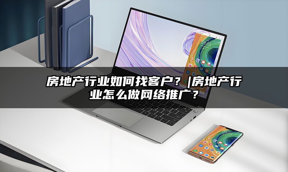 房地产行业如何找客户？|房地产行业怎么做网络推广？