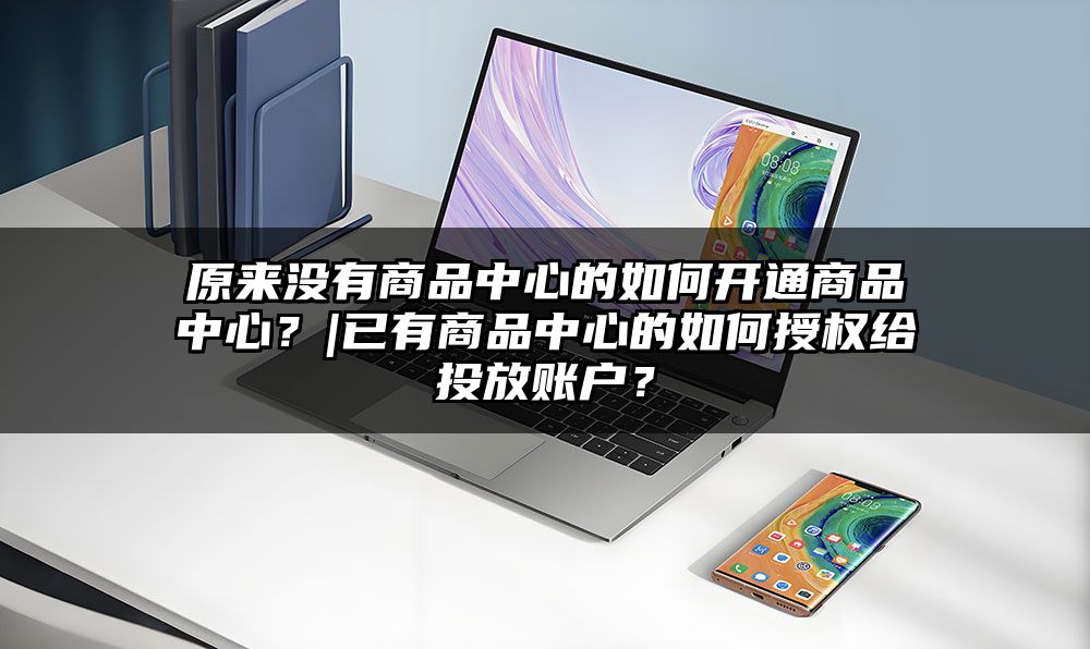 原来没有商品中心的如何开通商品中心？|已有商品中心的如何授权给投放账户？