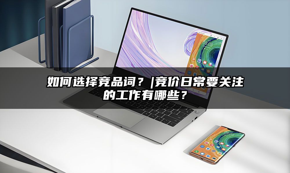 如何选择竞品词？|竞价日常要关注的工作有哪些？