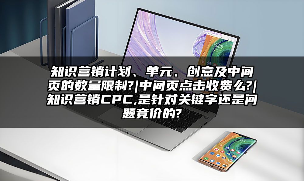 知识营销计划、单元、创意及中间页的数量限制?|中间页点击收费么?|知识营销CPC,是针对关键字还是问题竞价的?