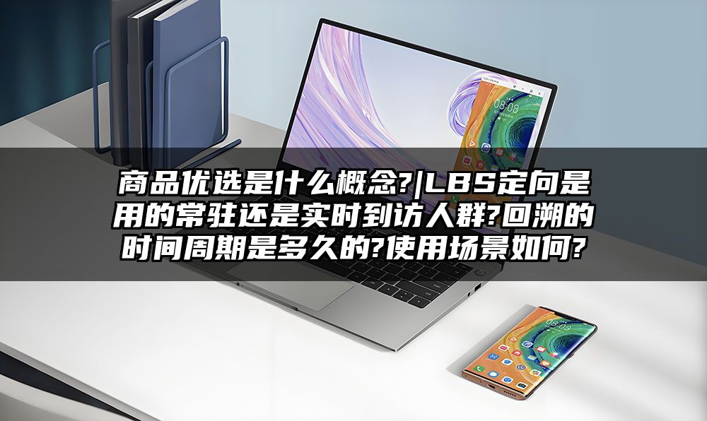 商品优选是什么概念?|LBS定向是用的常驻还是实时到访人群?回溯的时间周期是多久的?使用场景如何?