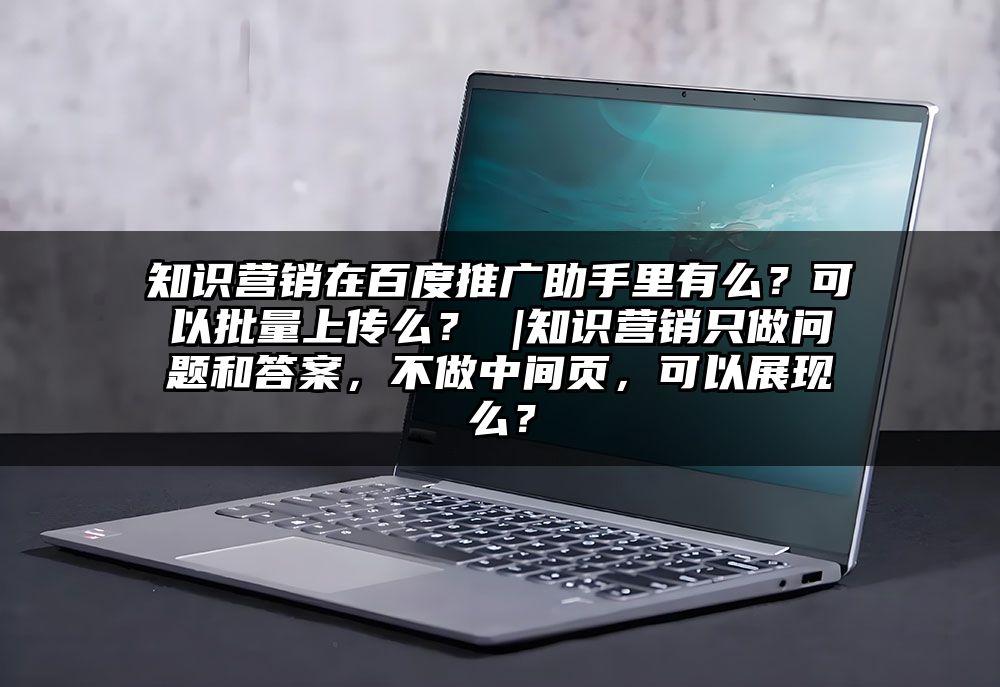 知识营销在百度推广助手里有么？可以批量上传么？ |知识营销只做问题和答案，不做中间页，可以展现么？