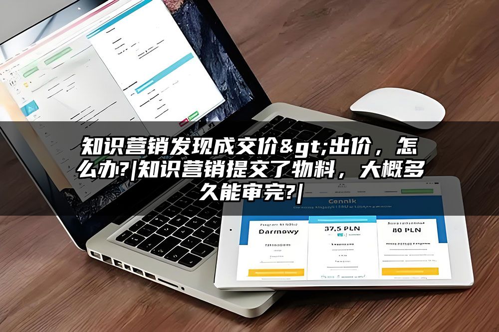 知识营销发现成交价>出价，怎么办?|知识营销提交了物料，大概多久能审完?|